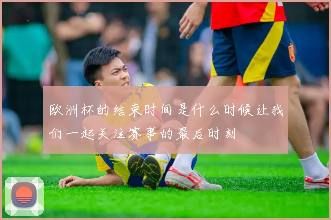 欧洲杯的结束时间是什么时候让我们一起关注赛事的最后时刻