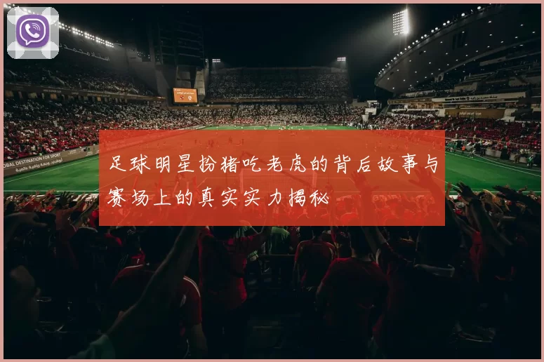 足球明星扮猪吃老虎的背后故事与赛场上的真实实力揭秘