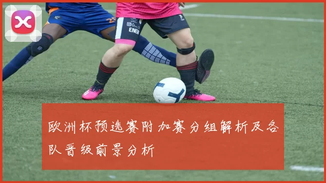 欧洲杯预选赛附加赛分组解析及各队晋级前景分析