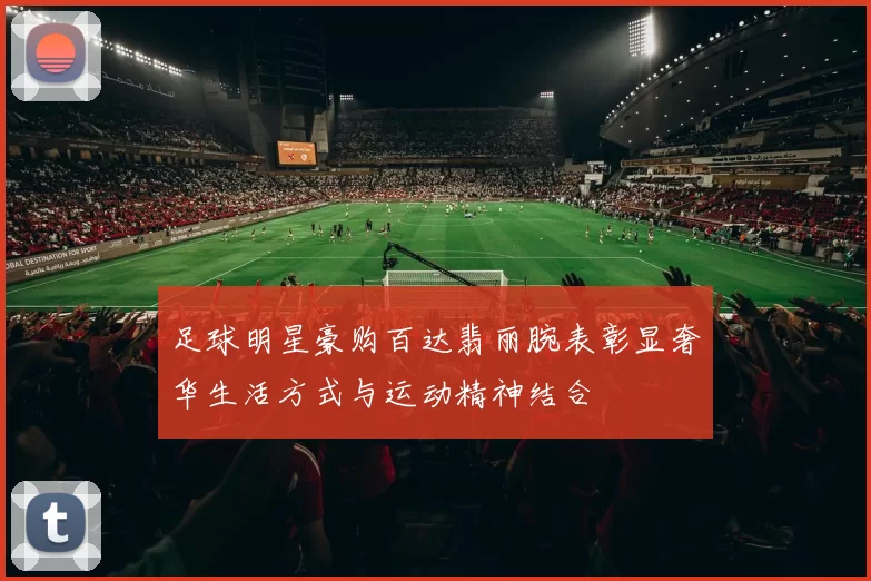 足球明星豪购百达翡丽腕表彰显奢华生活方式与运动精神结合