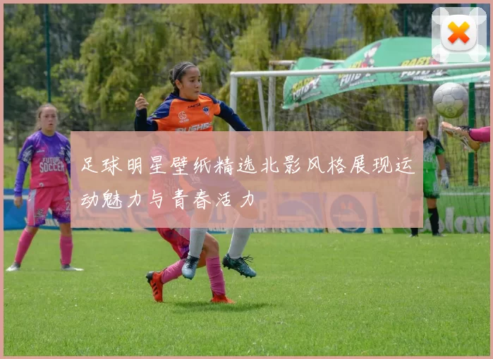 足球明星壁纸精选北影风格展现运动魅力与青春活力