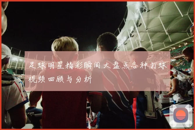 足球明星精彩瞬间大盘点各种打球视频回顾与分析
