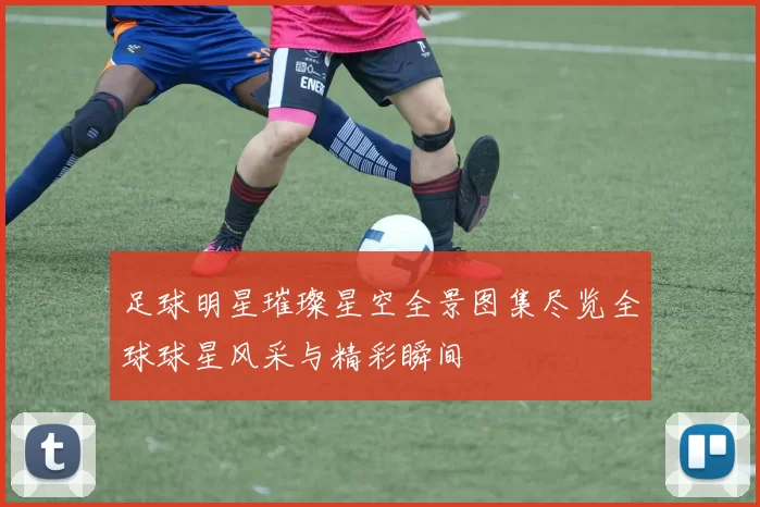 足球明星璀璨星空全景图集尽览全球球星风采与精彩瞬间